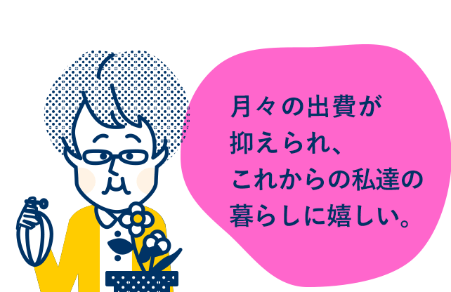 月々の出費が抑えられ、これからの私達の暮らしに嬉しい。