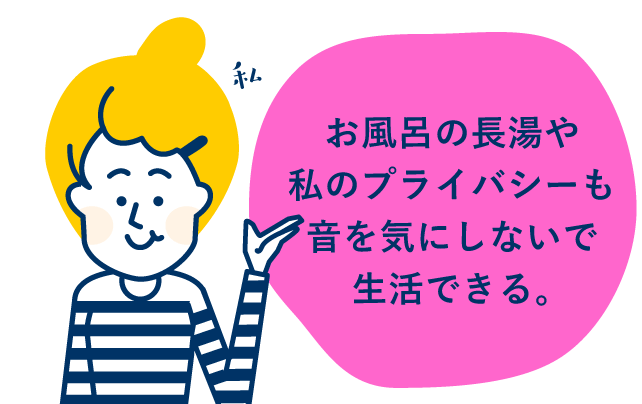 お風呂の長湯や私のプライバシーも音を気にしないで生活できる。