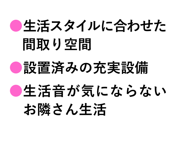 生活スタイルに合わせた間取り空間。設置済みの充実設備。生活音が気にならないお隣さん生活。