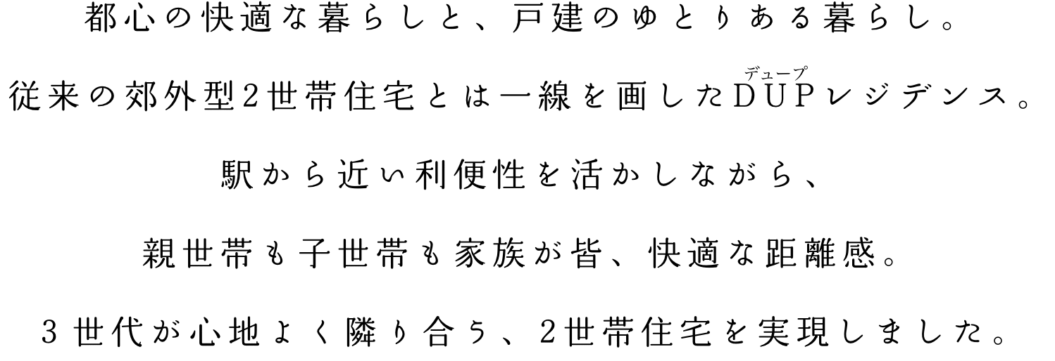 都心の快適な暮らしと、戸建のゆとりある暮らし。従来の郊外型２世帯住宅とは一線を画したＤＵＰレジデンス。駅から近い利便性を活かしながら、親世帯も子世帯も家族が皆、快適な距離感。３世代が心地よく隣り合う、２世帯住宅を実現しました。